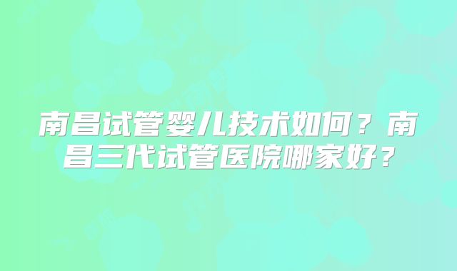 南昌试管婴儿技术如何？南昌三代试管医院哪家好？