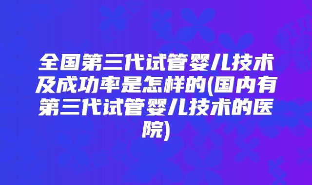全国第三代试管婴儿技术及成功率是怎样的(国内有第三代试管婴儿技术的医院)