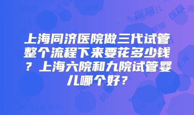 上海同济医院做三代试管整个流程下来要花多少钱？上海六院和九院试管婴儿哪个好？