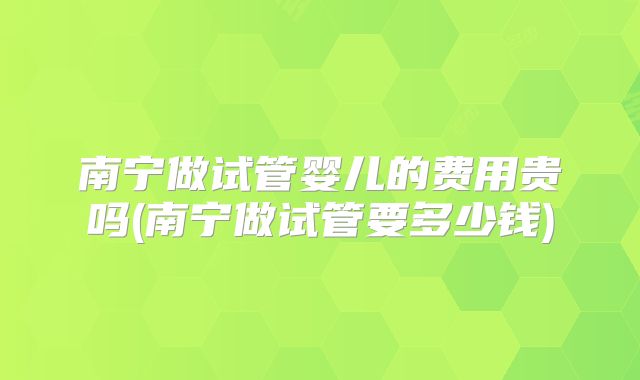 南宁做试管婴儿的费用贵吗(南宁做试管要多少钱)