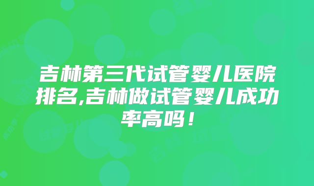 吉林第三代试管婴儿医院排名,吉林做试管婴儿成功率高吗!