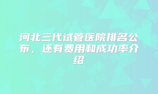 河北三代试管医院排名公布，还有费用和成功率介绍