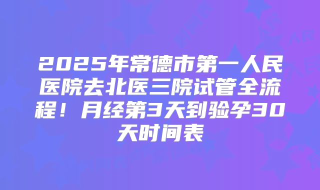 2025年常德市第一人民医院去北医三院试管全流程！月经第3天到验孕30天时间表