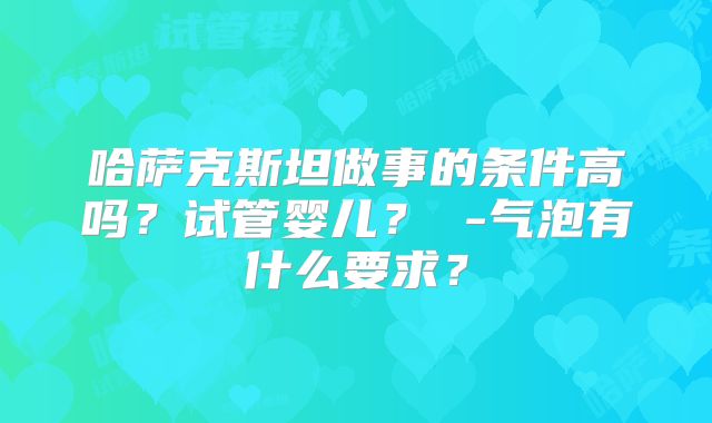 哈萨克斯坦做事的条件高吗？试管婴儿？ -气泡有什么要求？
