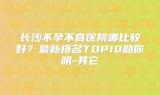 长沙不孕不育医院哪比较好？最新排名TOP10助你明-其它