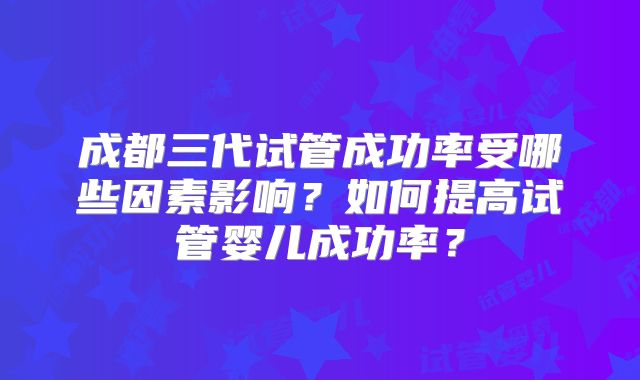 成都三代试管成功率受哪些因素影响?如何提高试管婴儿成功率?