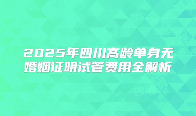 2025年四川高龄单身无婚姻证明试管费用全解析