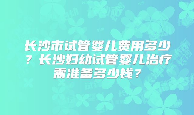 长沙市试管婴儿费用多少？长沙妇幼试管婴儿治疗需准备多少钱？