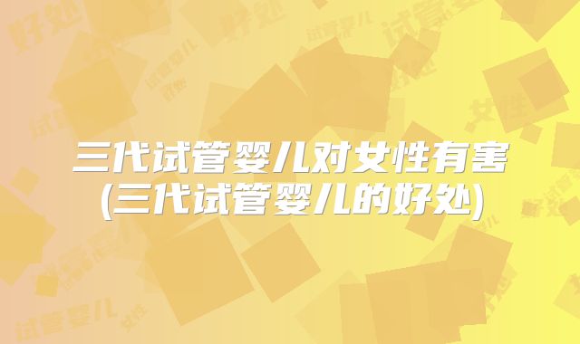 三代试管婴儿对女性有害(三代试管婴儿的好处)