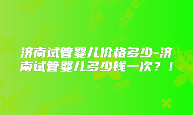 济南试管婴儿价格多少-济南试管婴儿多少钱一次?!