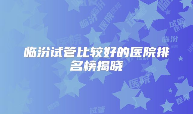 临汾试管比较好的医院排名榜揭晓