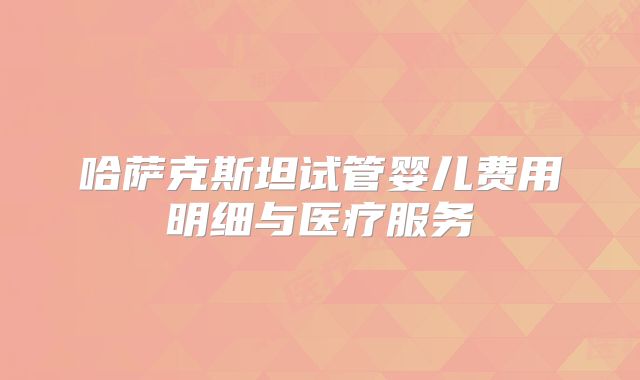 哈萨克斯坦试管婴儿费用明细与医疗服务