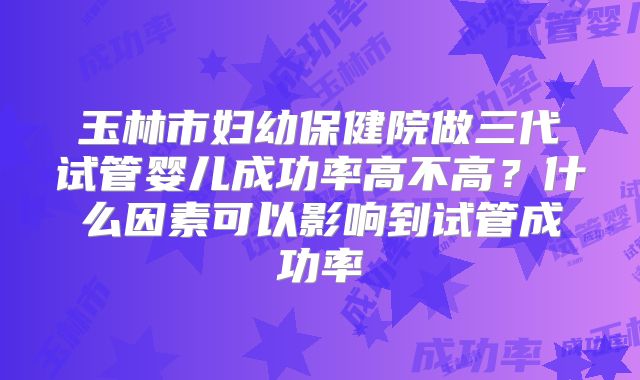 玉林市妇幼保健院做三代试管婴儿成功率高不高？什么因素可以影响到试管成功率