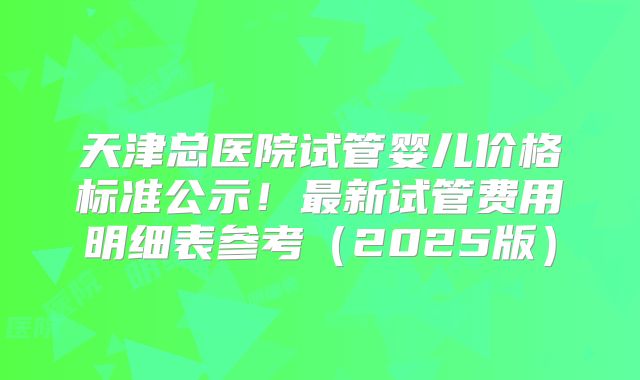 天津总医院试管婴儿价格标准公示！最新试管费用明细表参考（2025版）