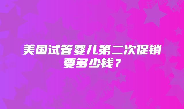 美国试管婴儿第二次促销要多少钱?