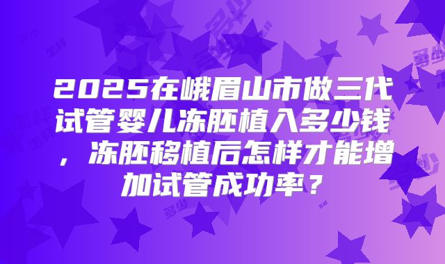 2025在峨眉山市做三代试管婴儿冻胚植入多少钱,冻胚移植后怎样才能增加试管成功率?