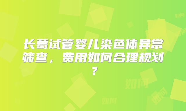 长葛试管婴儿染色体异常筛查，费用如何合理规划？