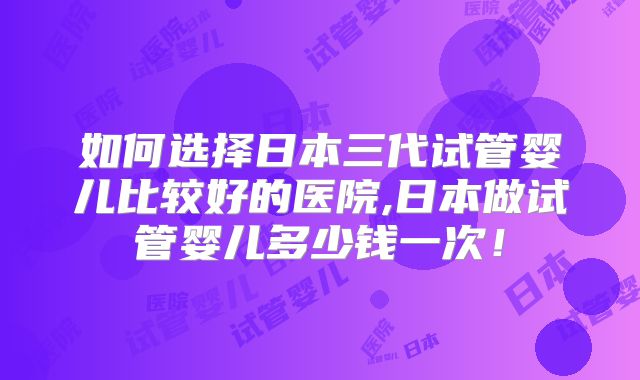 如何选择日本三代试管婴儿比较好的医院,日本做试管婴儿多少钱一次!