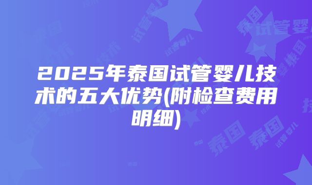 2025年泰国试管婴儿技术的五大优势(附检查费用明细)