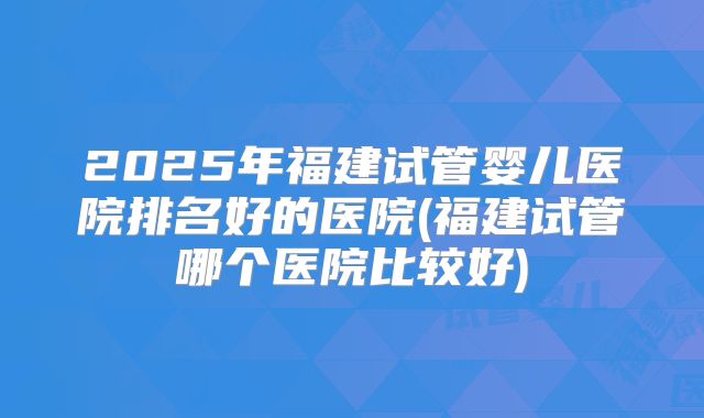 2025年福建试管婴儿医院排名好的医院(福建试管哪个医院比较好)