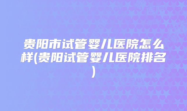 贵阳市试管婴儿医院怎么样(贵阳试管婴儿医院排名)