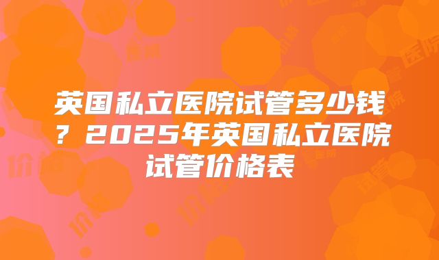 英国私立医院试管多少钱?2025年英国私立医院试管价格表