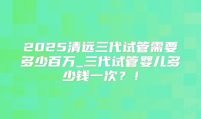 2025清远三代试管需要多少百万_三代试管婴儿多少钱一次？！
