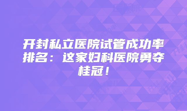 开封私立医院试管成功率排名：这家妇科医院勇夺桂冠！