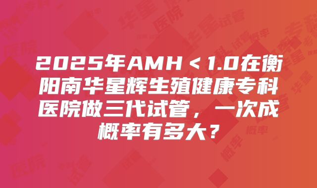 2025年AMH<1.0在衡阳南华星辉生殖健康专科医院做三代试管,一次成概率有多大?