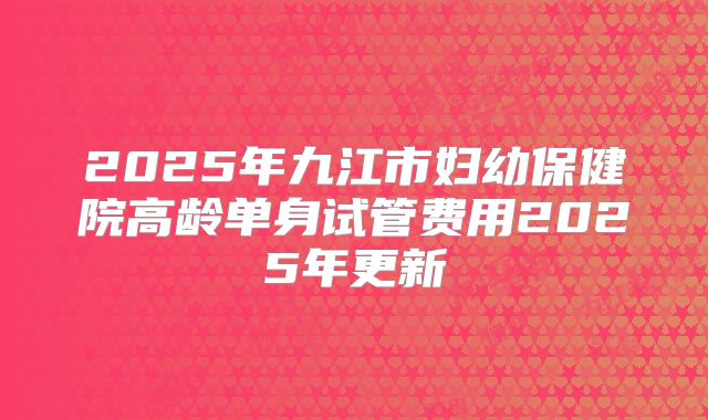 2025年九江市妇幼保健院高龄单身试管费用2025年更新