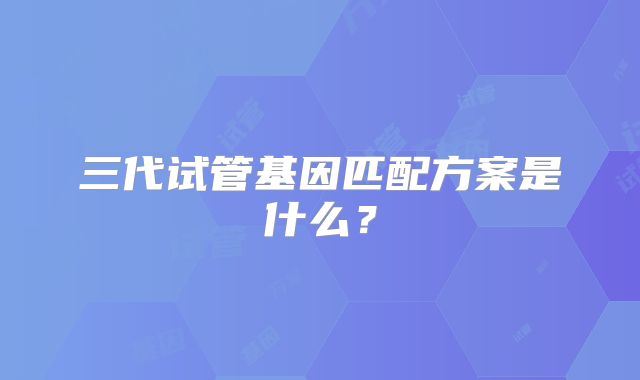 三代试管基因匹配方案是什么？