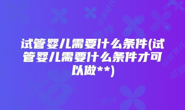 试管婴儿需要什么条件(试管婴儿需要什么条件才可以做**)
