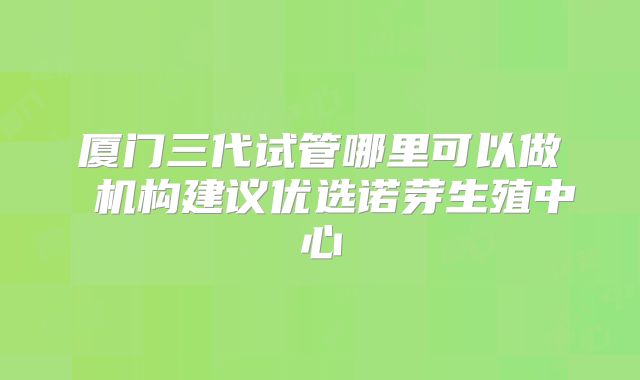 厦门三代试管哪里可以做 机构建议优选诺芽生殖中心