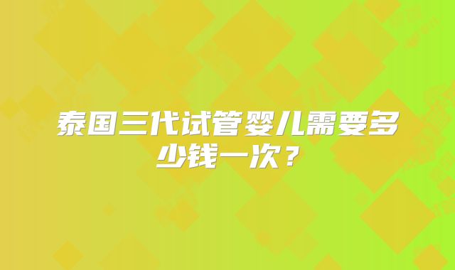 泰国三代试管婴儿需要多少钱一次？
