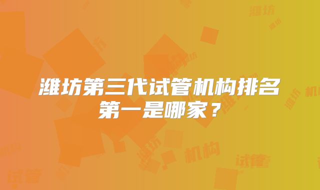 潍坊第三代试管机构排名第一是哪家？