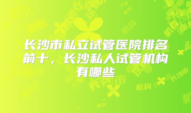 长沙市私立试管医院排名前十，长沙私人试管机构有哪些