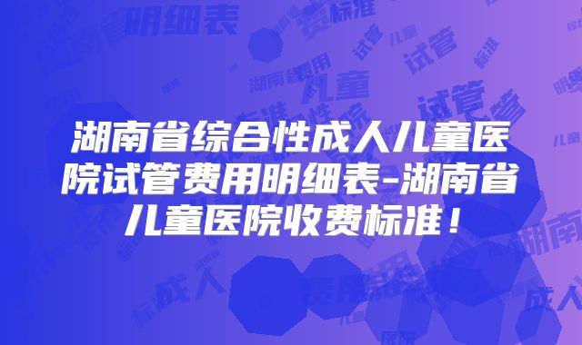 湖南省综合性成人儿童医院试管费用明细表-湖南省儿童医院收费标准！