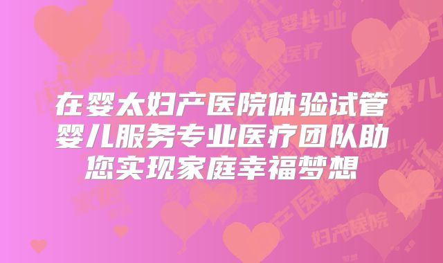 在婴太妇产医院体验试管婴儿服务专业医疗团队助您实现家庭幸福梦想