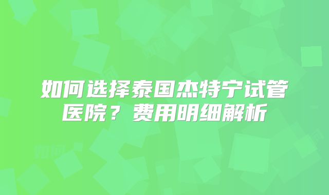 如何选择泰国杰特宁试管医院？费用明细解析