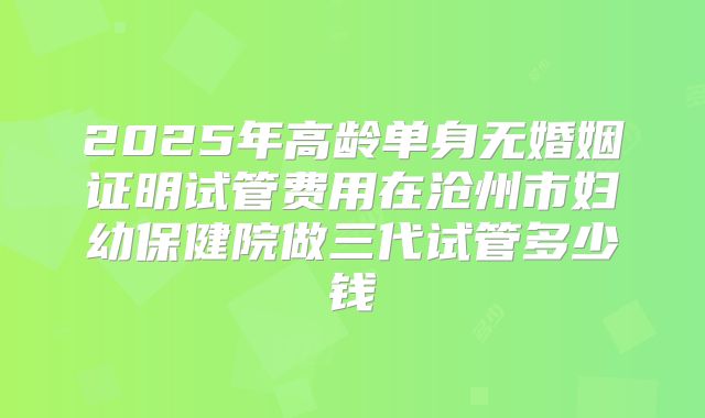 2025年高龄单身无婚姻证明试管费用在沧州市妇幼保健院做三代试管多少钱