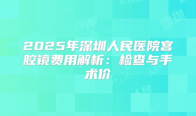 2025年深圳人民医院宫腔镜费用解析：检查与手术价
