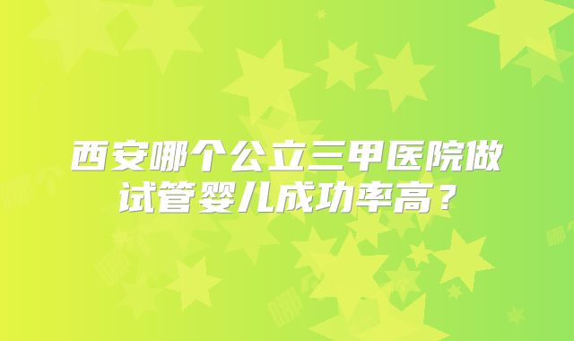 西安哪个公立三甲医院做试管婴儿成功率高？