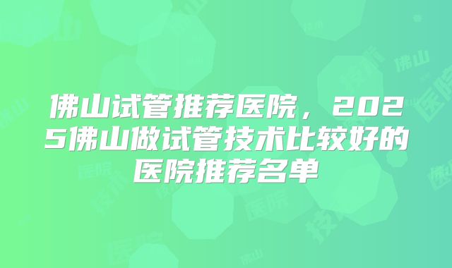 佛山试管推荐医院，2025佛山做试管技术比较好的医院推荐名单