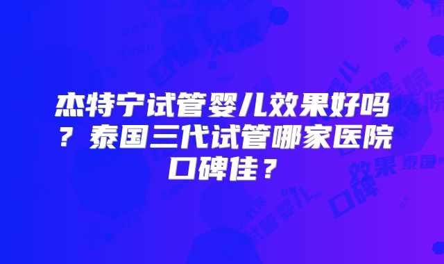 杰特宁试管婴儿效果好吗？泰国三代试管哪家医院口碑佳？