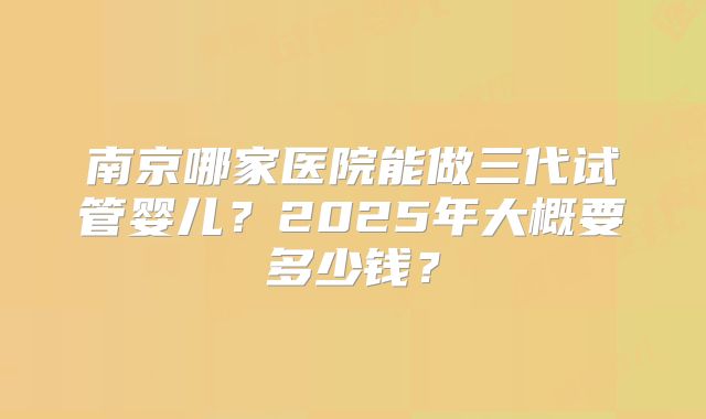 南京哪家医院能做三代试管婴儿？2025年大概要多少钱？