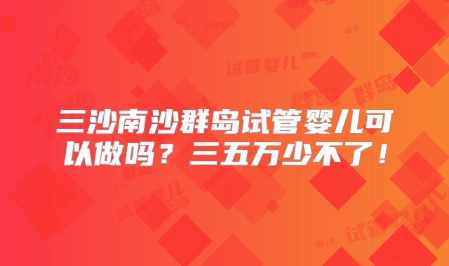 三沙南沙群岛试管婴儿可以做吗？三五万少不了！