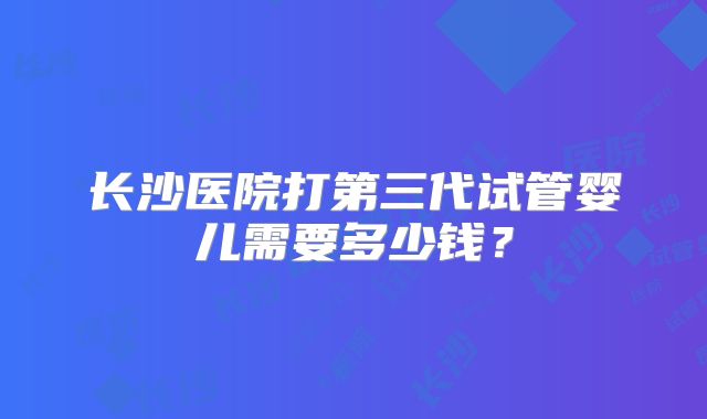 长沙医院打第三代试管婴儿需要多少钱?