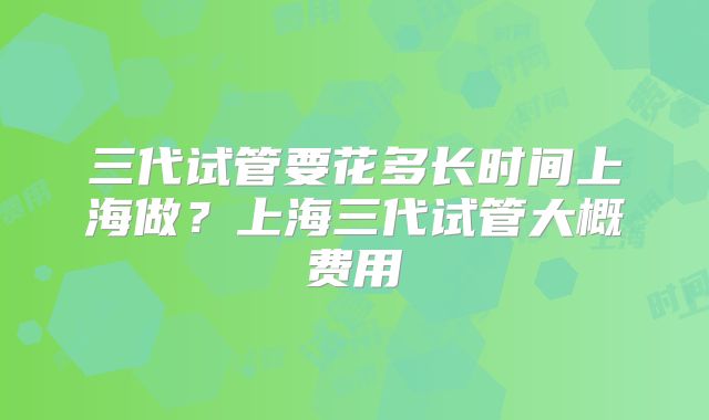 三代试管要花多长时间上海做?上海三代试管大概费用