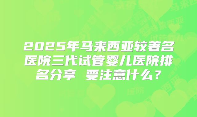 2025年马来西亚较著名医院三代试管婴儿医院排名分享 要注意什么？