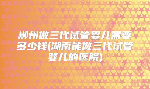 郴州做三代试管婴儿需要多少钱(湖南能做三代试管婴儿的医院)